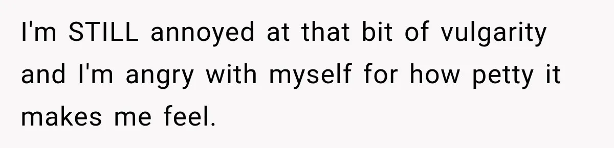 I'm STILL annoyed at that bit of vulgarity and I'm angry with myself for how petty it makes me feel.