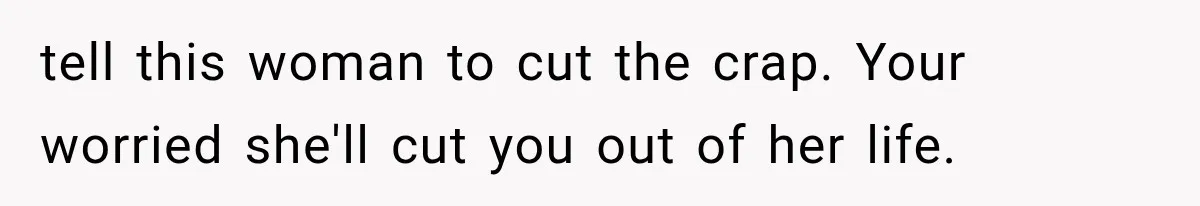 tell this woman to cut the crap. Your worried she'll cut you out of her life.