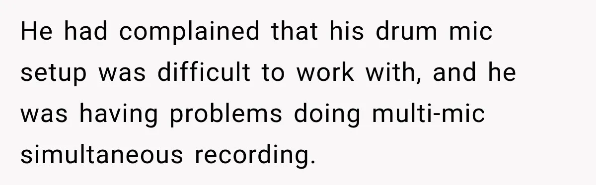 He had complained that his drum mic setup was difficult to work with, and he was having problems doing multi-mic simultaneous recording.