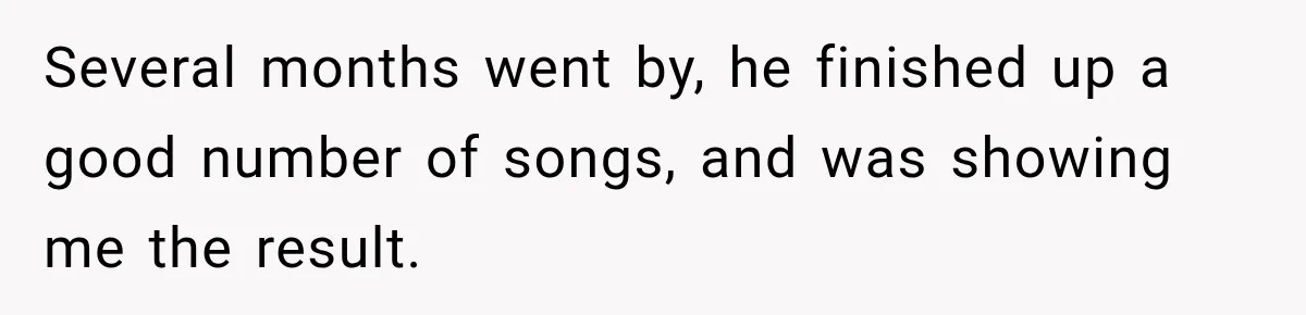 Several months went by, he finished up a good number of songs, and was showing me the result.