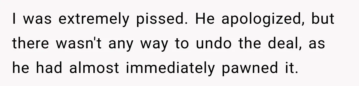 I was extremely pissed. He apologized, but there wasn't any way to undo the deal, as he had almost immediately pawned it.