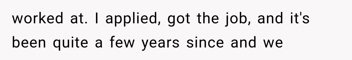 worked at. I applied, got the job, and it's been quite a few years since and we