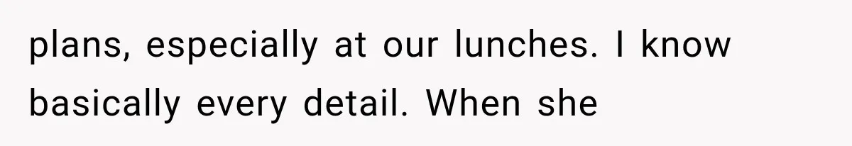 plans, especially at our lunches. I know basically every detail. When she