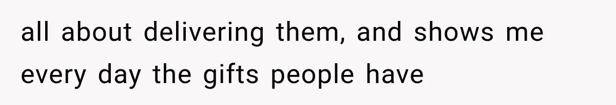 all about delivering them, and shows me every day the gifts people have