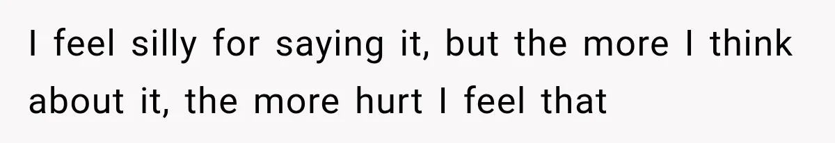 I feel silly for saying it, but the more I think about it, the more hurt I feel that