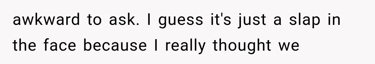 awkward to ask. I guess it's just a slap in the face because I really thought we