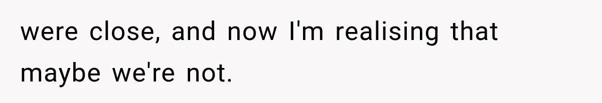 were close, and now I'm realising that maybe we're not.