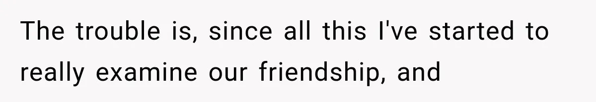 The trouble is, since all this I've started to really examine our friendship, and