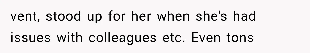 vent, stood up for her when she's had issues with colleagues etc. Even tons