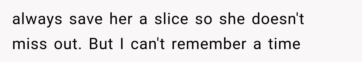 always save her a slice so she doesn't miss out. But I can't remember a time