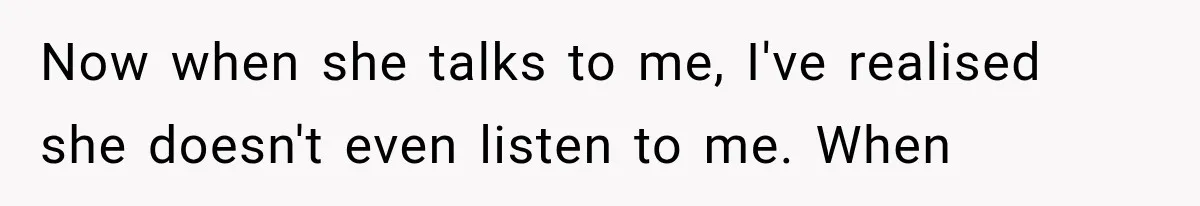 Now when she talks to me, I've realised she doesn't even listen to me. When