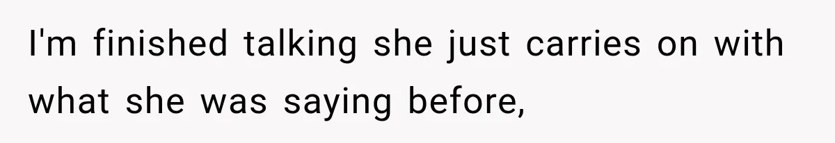 I'm finished talking she just carries on with what she was saying before,