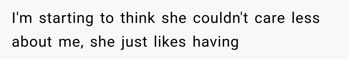 I'm starting to think she couldn't care less about me, she just likes having