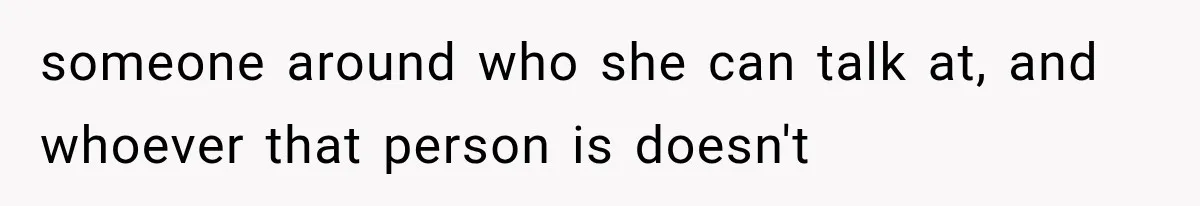 someone around who she can talk at, and whoever that person is doesn't
