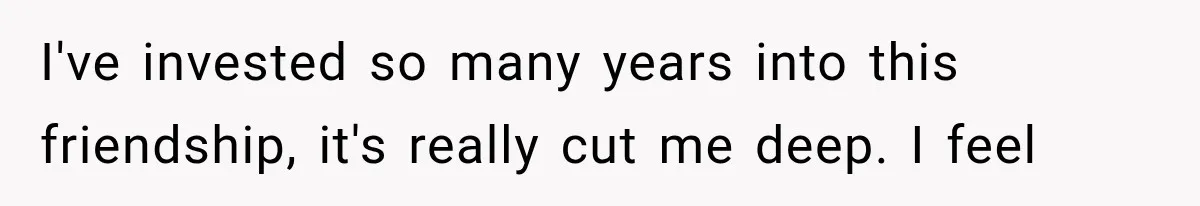 I've invested so many years into this friendship, it's really cut me deep. I feel
