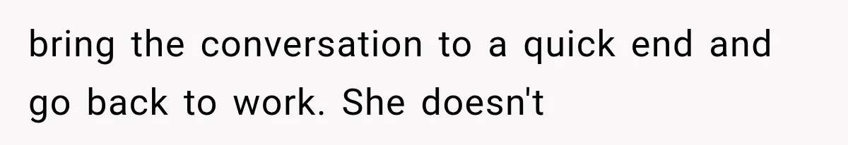 bring the conversation to a quick end and go back to work. She doesn't