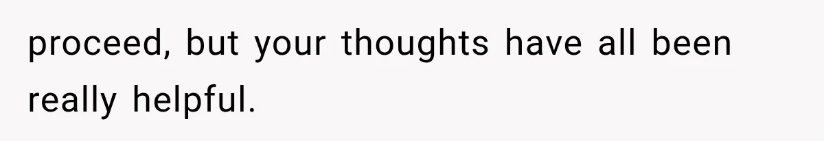 proceed, but your thoughts have all been really helpful.