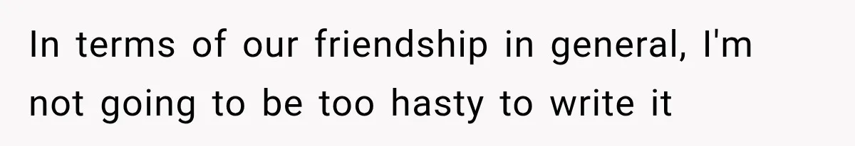 In terms of our friendship in general, I'm not going to be too hasty to write it