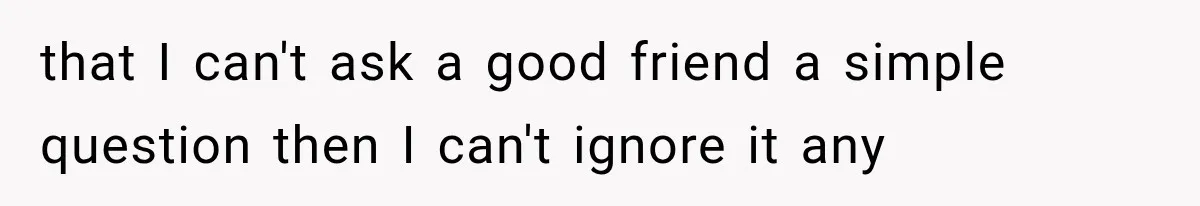 that I can't ask a good friend a simple question then I can't ignore it any