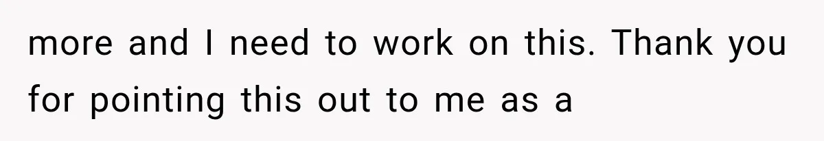 more and I need to work on this. Thank you for pointing this out to me as a