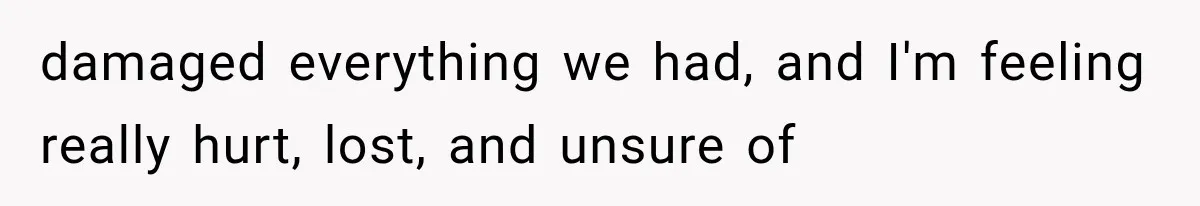 damaged everything we had, and I'm feeling really hurt, lost, and unsure of