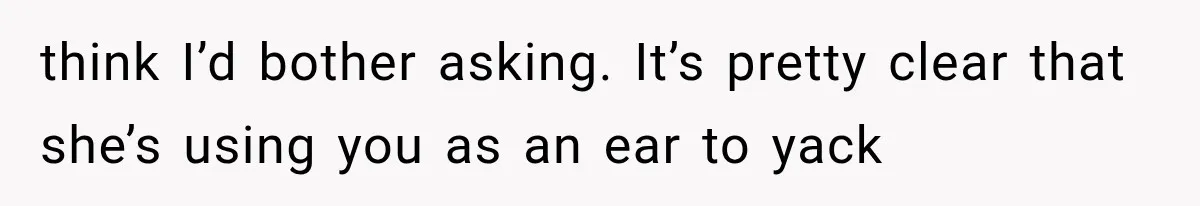 think I’d bother asking. It’s pretty clear that she’s using you as an ear to yack