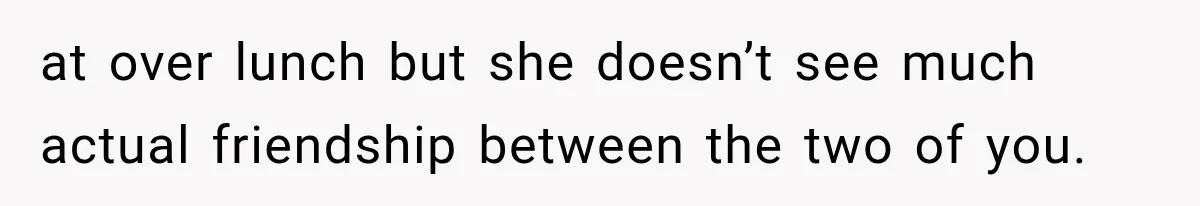 at over lunch but she doesn’t see much actual friendship between the two of you.