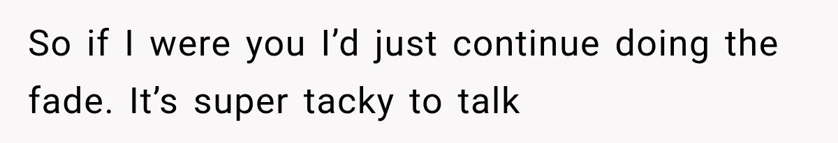 So if I were you I’d just continue doing the fade. It’s super tacky to talk