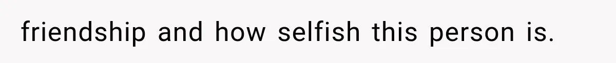 friendship and how selfish this person is.