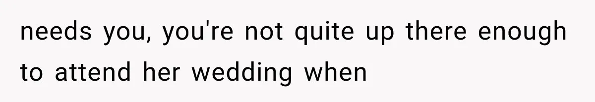 needs you, you're not quite up there enough to attend her wedding when