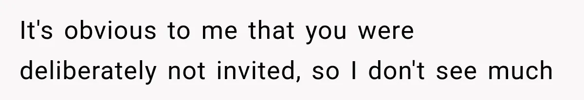 It's obvious to me that you were deliberately not invited, so I don't see much