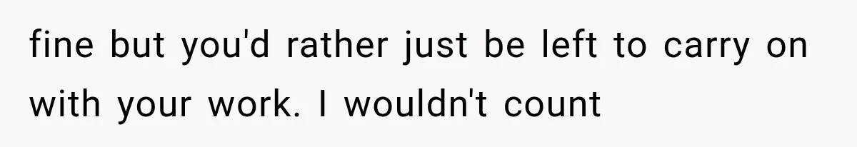 fine but you'd rather just be left to carry on with your work. I wouldn't count
