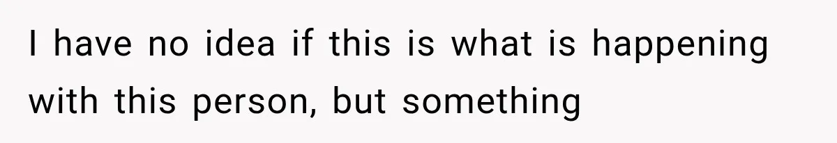 I have no idea if this is what is happening with this person, but something