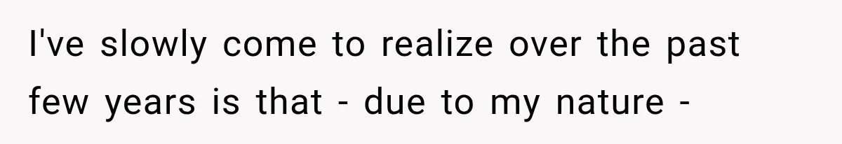I've slowly come to realize over the past few years is that - due to my nature -