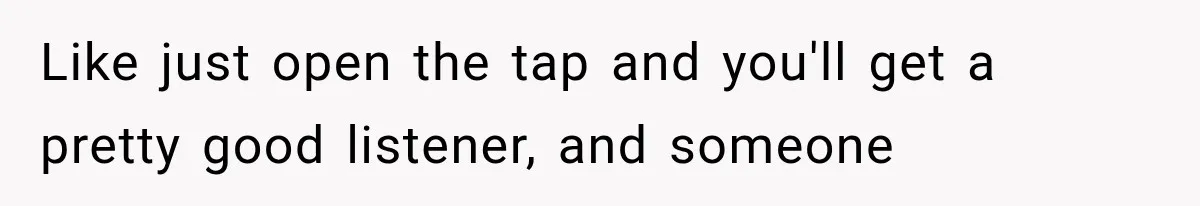 Like just open the tap and you'll get a pretty good listener, and someone