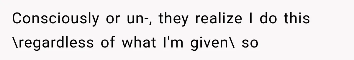 Consciously or un-, they realize I do this \regardless of what I'm given\ so