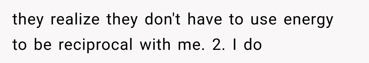 they realize they don't have to use energy to be reciprocal with me. 2. I do