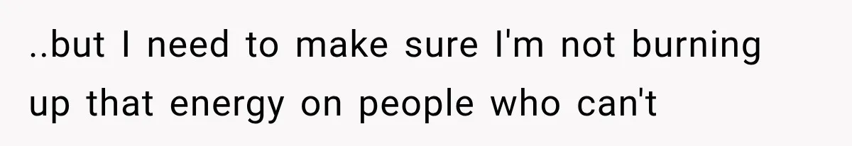 ..but I need to make sure I'm not burning up that energy on people who can't