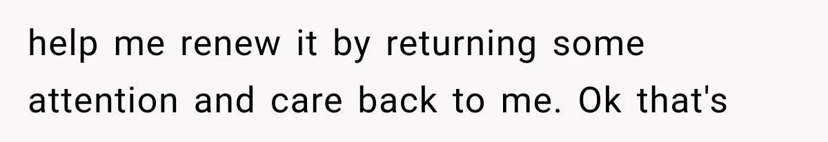 help me renew it by returning some attention and care back to me. Ok that's