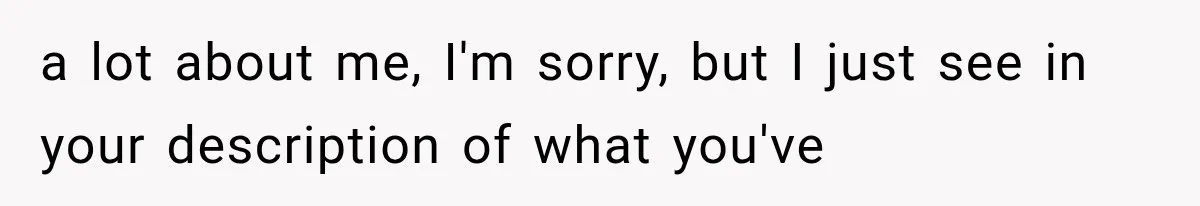 a lot about me, I'm sorry, but I just see in your description of what you've