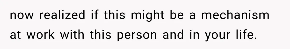 now realized if this might be a mechanism at work with this person and in your life.