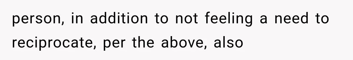 person, in addition to not feeling a need to reciprocate, per the above, also