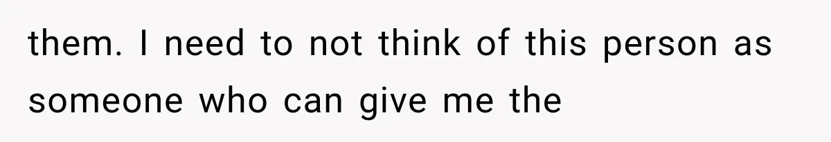them. I need to not think of this person as someone who can give me the