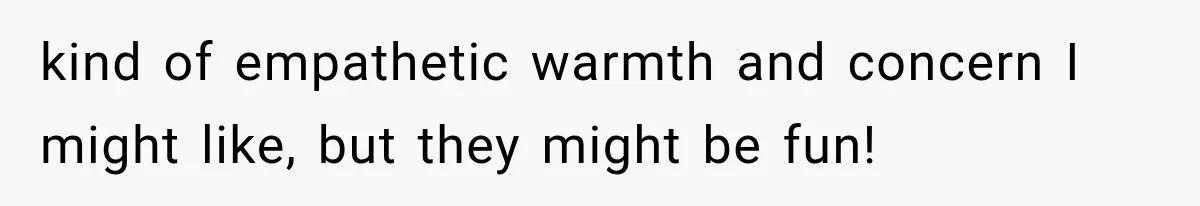 kind of empathetic warmth and concern I might like, but they might be fun!