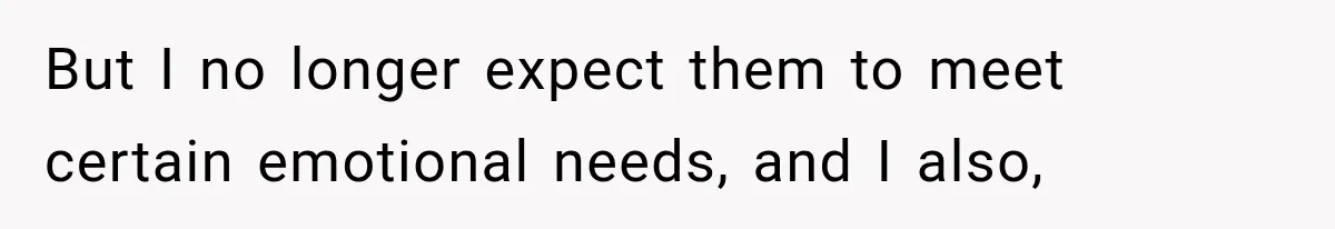 But I no longer expect them to meet certain emotional needs, and I also,