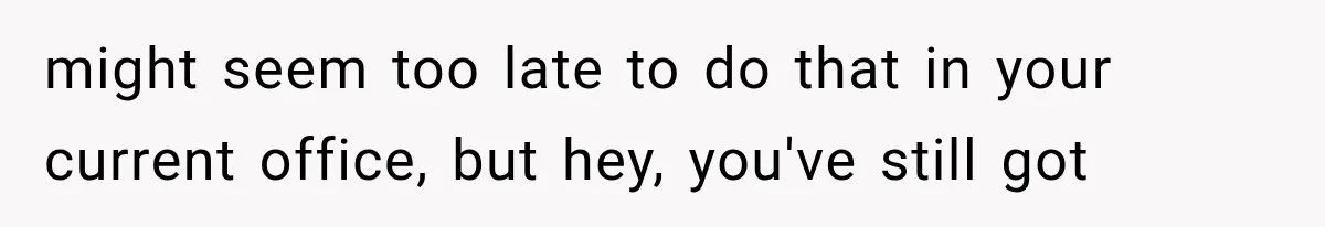 might seem too late to do that in your current office, but hey, you've still got