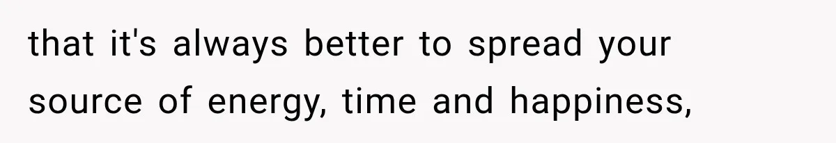 that it's always better to spread your source of energy, time and happiness,