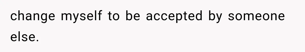 change myself to be accepted by someone else.