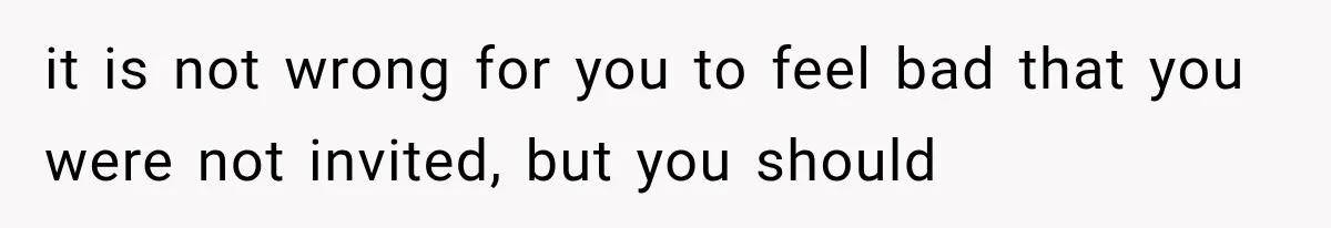 it is not wrong for you to feel bad that you were not invited, but you should