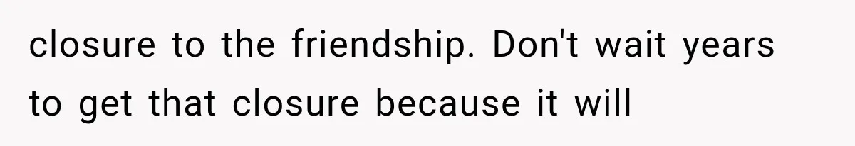 closure to the friendship. Don't wait years to get that closure because it will